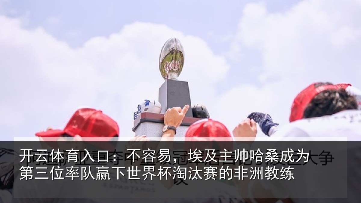 开云体育入口：不容易，埃及主帅相关情况队赢下世界杯淘汰赛的非洲教练